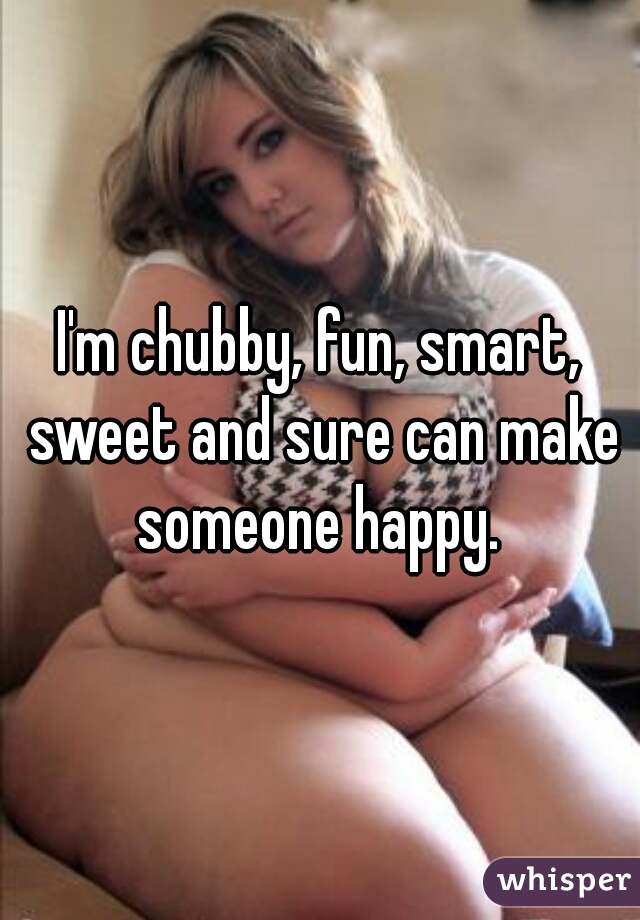 I'm chubby, fun, smart, sweet and sure can make someone happy. 