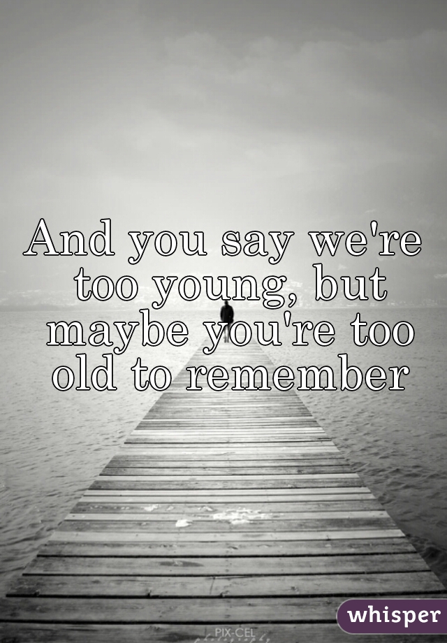 And you say we're too young, but maybe you're too old to remember