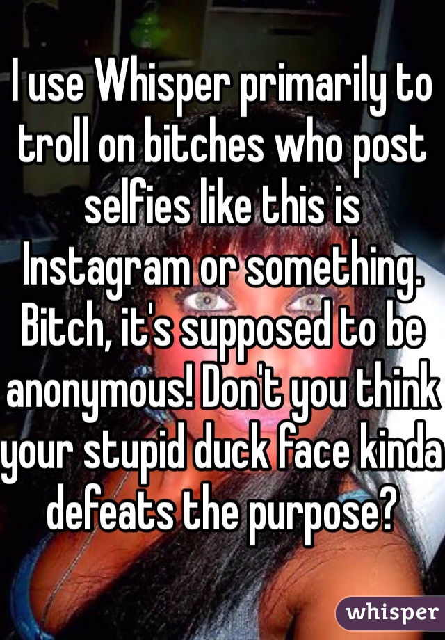 I use Whisper primarily to troll on bitches who post selfies like this is Instagram or something. Bitch, it's supposed to be anonymous! Don't you think your stupid duck face kinda defeats the purpose?