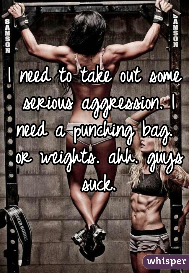 I need to take out some serious aggression. I need a punching bag.  or weights. ahh. guys suck.