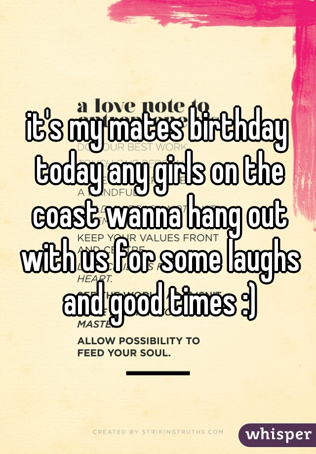 it's my mates birthday today any girls on the coast wanna hang out with us for some laughs and good times :)