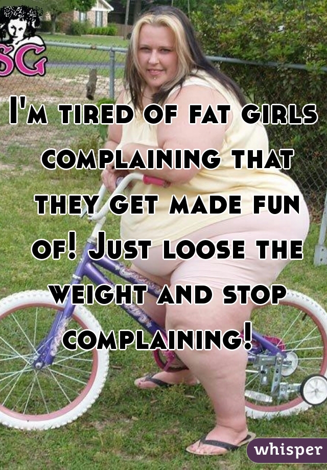 I'm tired of fat girls complaining that they get made fun of! Just loose the weight and stop complaining!  