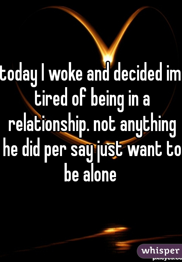 today I woke and decided im tired of being in a relationship. not anything he did per say just want to be alone 