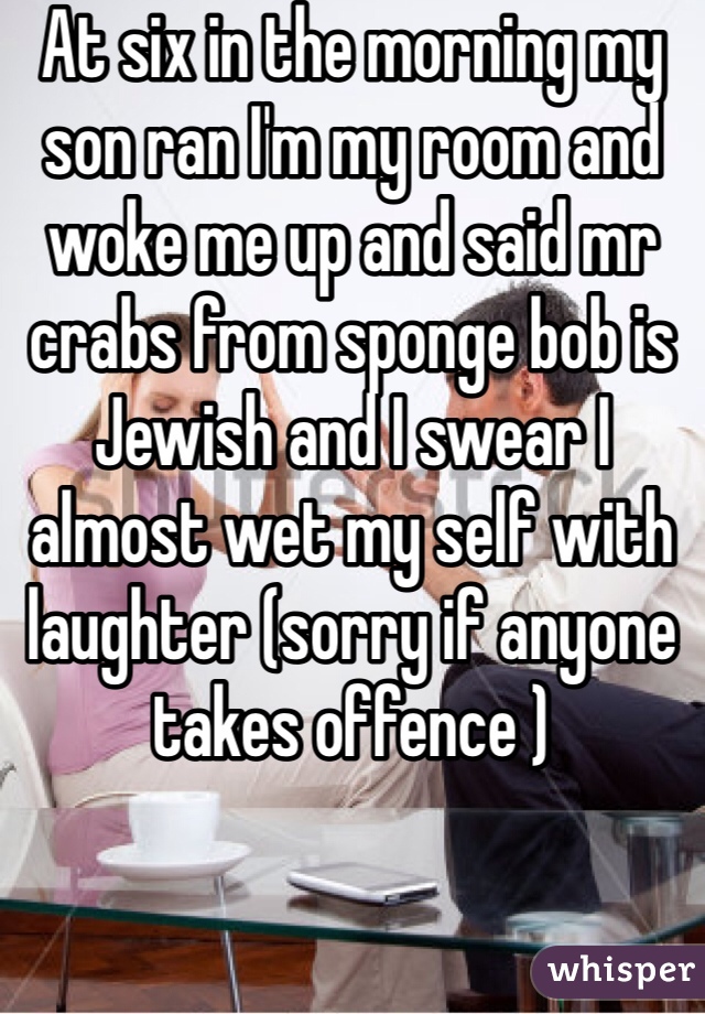 At six in the morning my son ran I'm my room and woke me up and said mr crabs from sponge bob is Jewish and I swear I almost wet my self with laughter (sorry if anyone takes offence )
