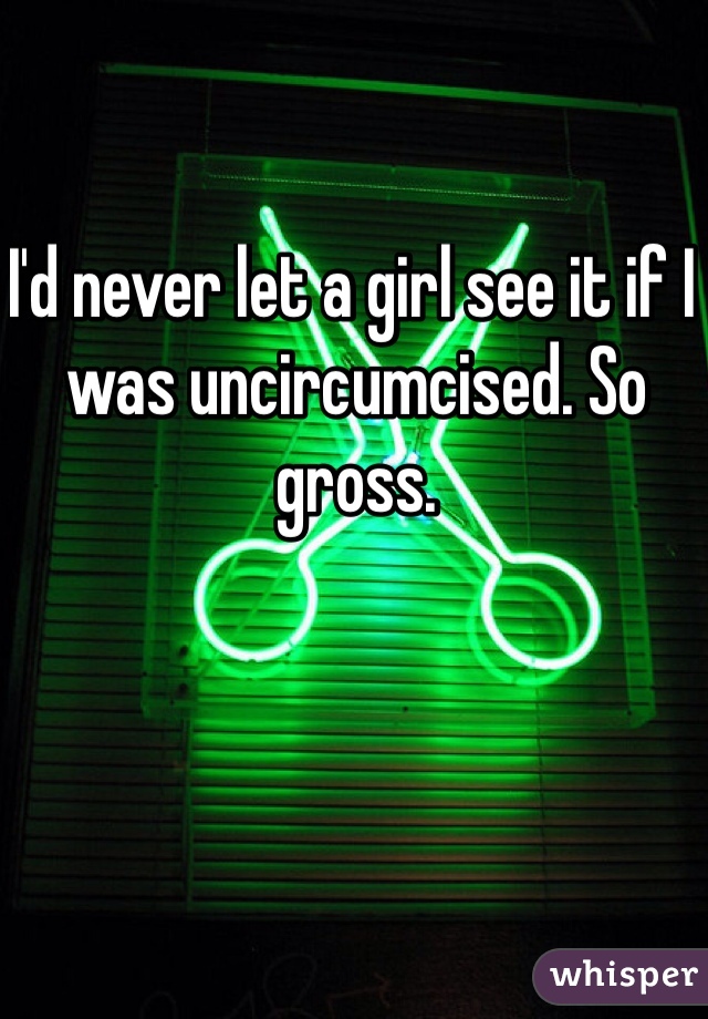 I'd never let a girl see it if I was uncircumcised. So gross.