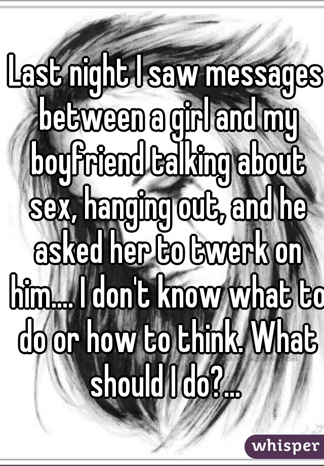 Last night I saw messages between a girl and my boyfriend talking about sex, hanging out, and he asked her to twerk on him.... I don't know what to do or how to think. What should I do?... 