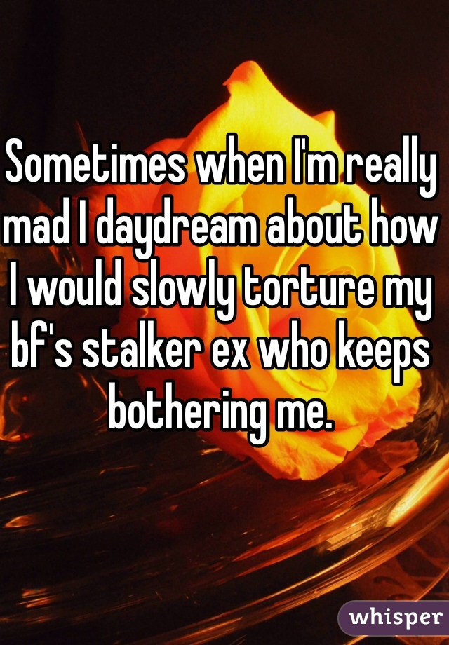 Sometimes when I'm really mad I daydream about how 
I would slowly torture my bf's stalker ex who keeps bothering me.