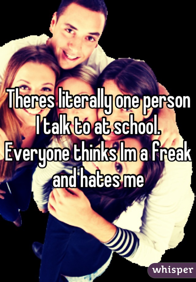 Theres literally one person I talk to at school. Everyone thinks Im a freak and hates me
