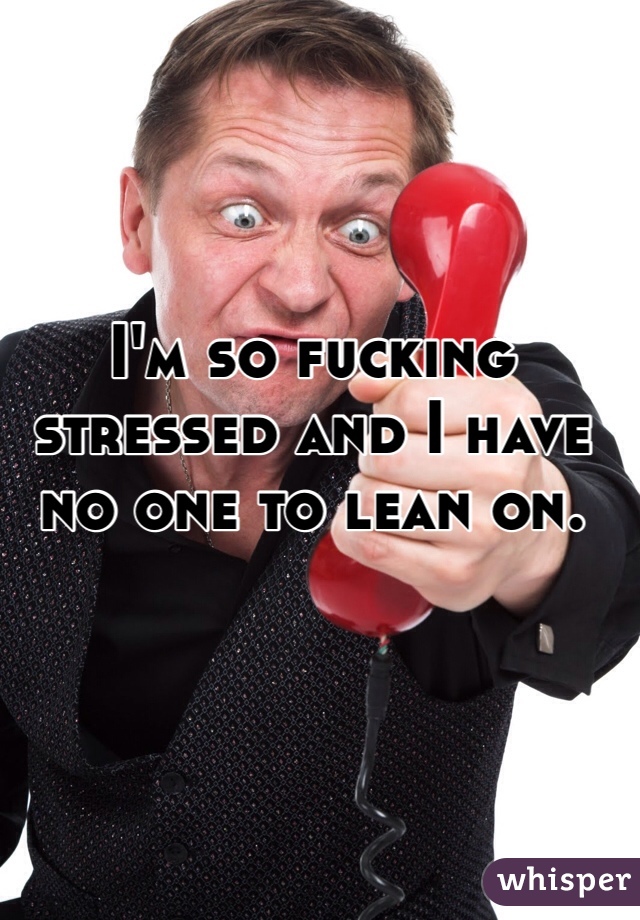 I'm so fucking stressed and I have no one to lean on. 