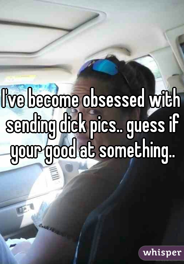 I've become obsessed with sending dick pics.. guess if your good at something..