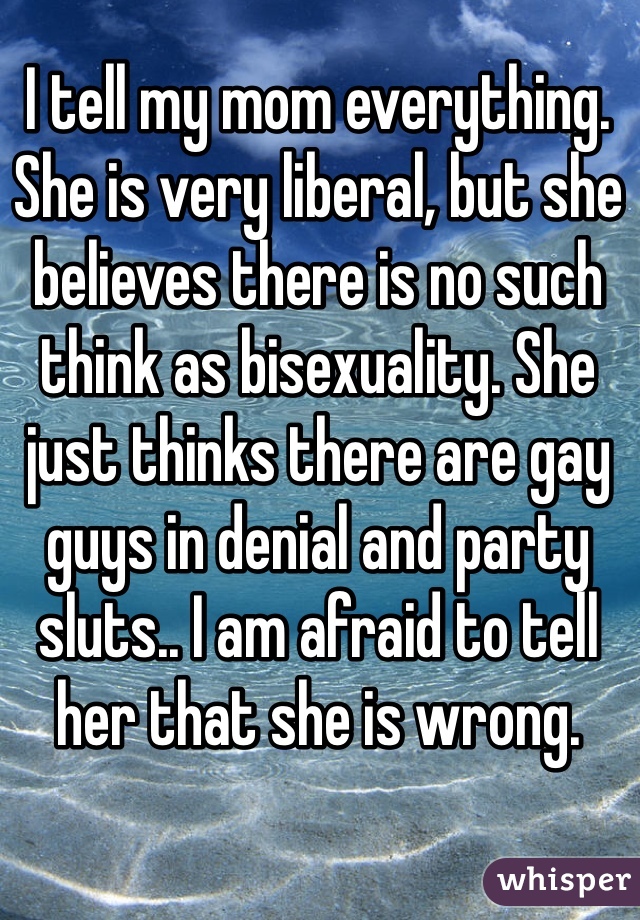 I tell my mom everything. She is very liberal, but she believes there is no such think as bisexuality. She just thinks there are gay guys in denial and party sluts.. I am afraid to tell her that she is wrong.