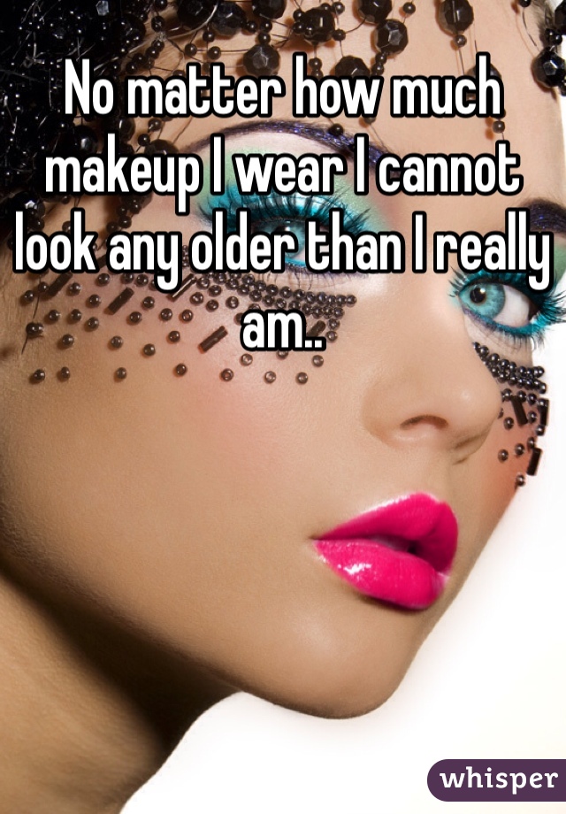 No matter how much makeup I wear I cannot look any older than I really am.. 