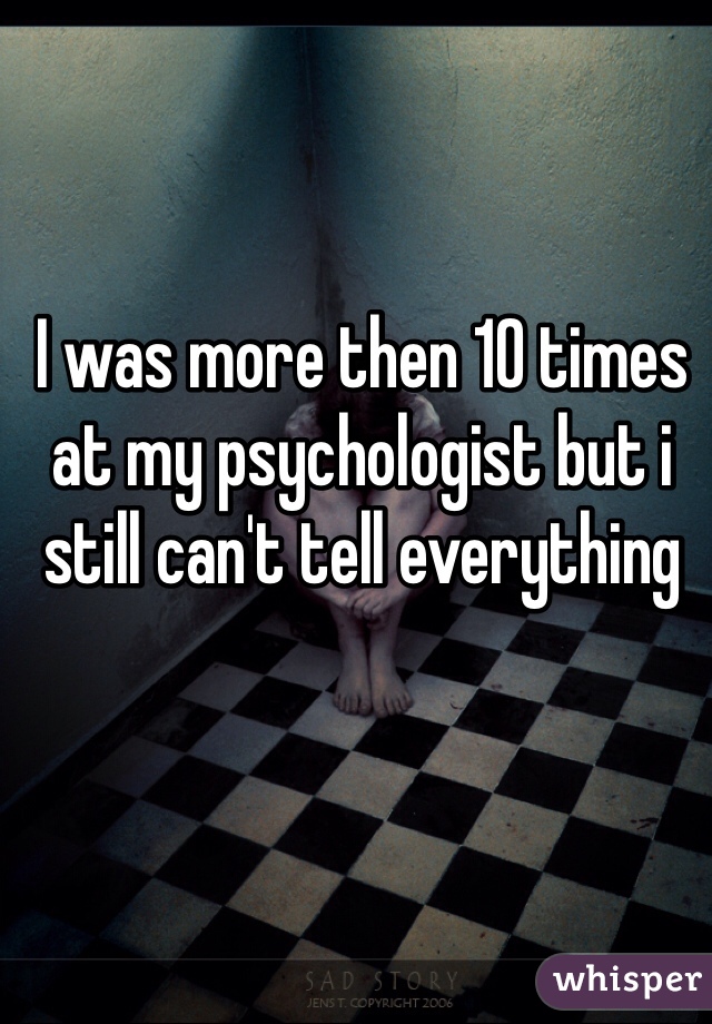 I was more then 10 times at my psychologist but i still can't tell everything