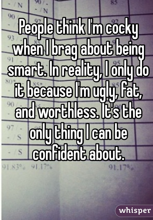 People think I'm cocky when I brag about being smart. In reality, I only do it because I'm ugly, fat, and worthless. It's the only thing I can be confident about.