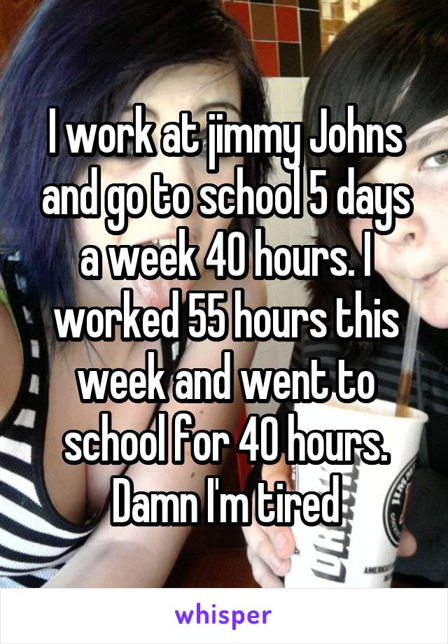 I work at jimmy Johns and go to school 5 days a week 40 hours. I worked 55 hours this week and went to school for 40 hours. Damn I'm tired