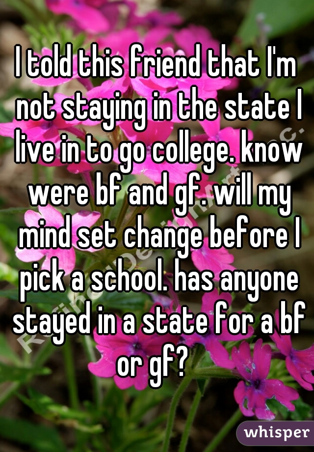 I told this friend that I'm not staying in the state I live in to go college. know were bf and gf. will my mind set change before I pick a school. has anyone stayed in a state for a bf or gf?  