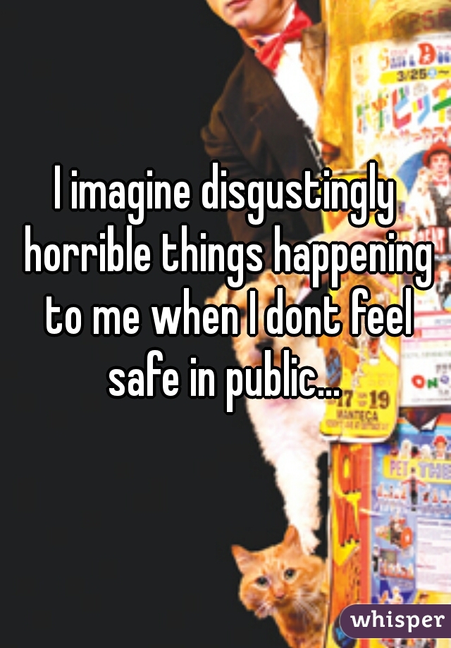 I imagine disgustingly horrible things happening to me when I dont feel safe in public... 