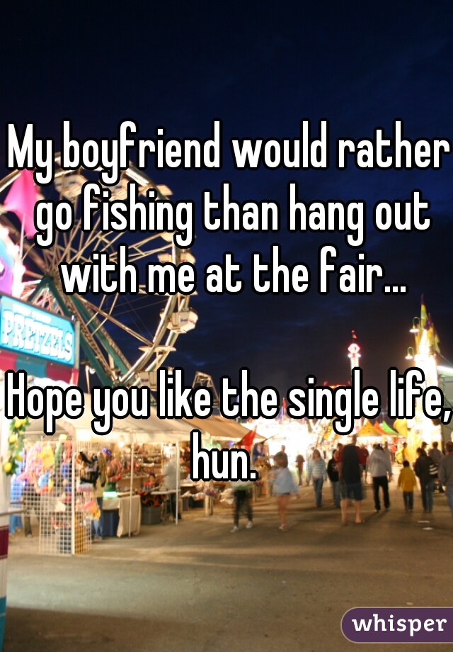 My boyfriend would rather go fishing than hang out with me at the fair...
   
Hope you like the single life, hun.  