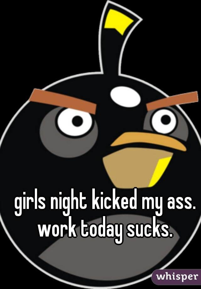 girls night kicked my ass. work today sucks. 