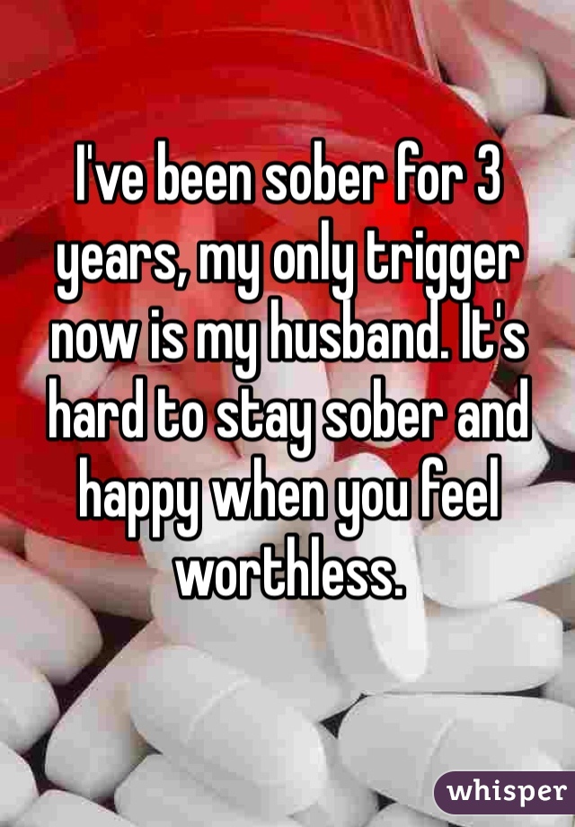 I've been sober for 3 years, my only trigger now is my husband. It's hard to stay sober and happy when you feel worthless.
