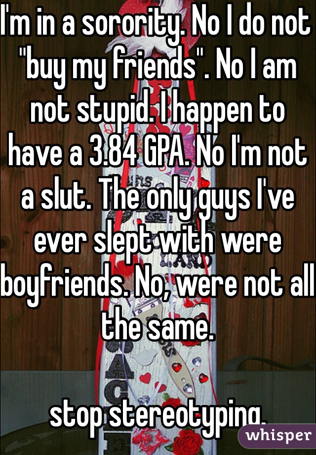 I'm in a sorority. No I do not "buy my friends". No I am not stupid. I happen to have a 3.84 GPA. No I'm not a slut. The only guys I've ever slept with were boyfriends. No, were not all the same.

stop stereotyping. 