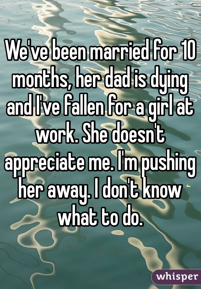 We've been married for 10 months, her dad is dying and I've fallen for a girl at work. She doesn't appreciate me. I'm pushing her away. I don't know what to do.