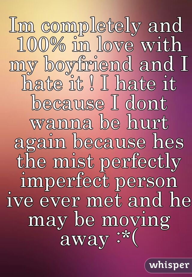 Im completely and 100% in love with my boyfriend and I hate it ! I hate it because I dont wanna be hurt again because hes the mist perfectly imperfect person ive ever met and he may be moving away :*(