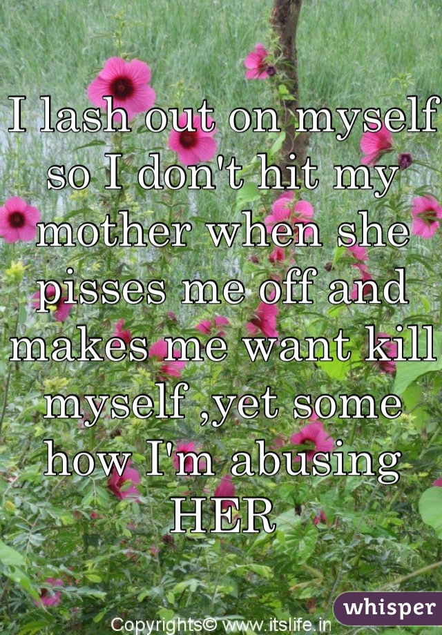 I lash out on myself so I don't hit my mother when she pisses me off and makes me want kill myself ,yet some how I'm abusing HER