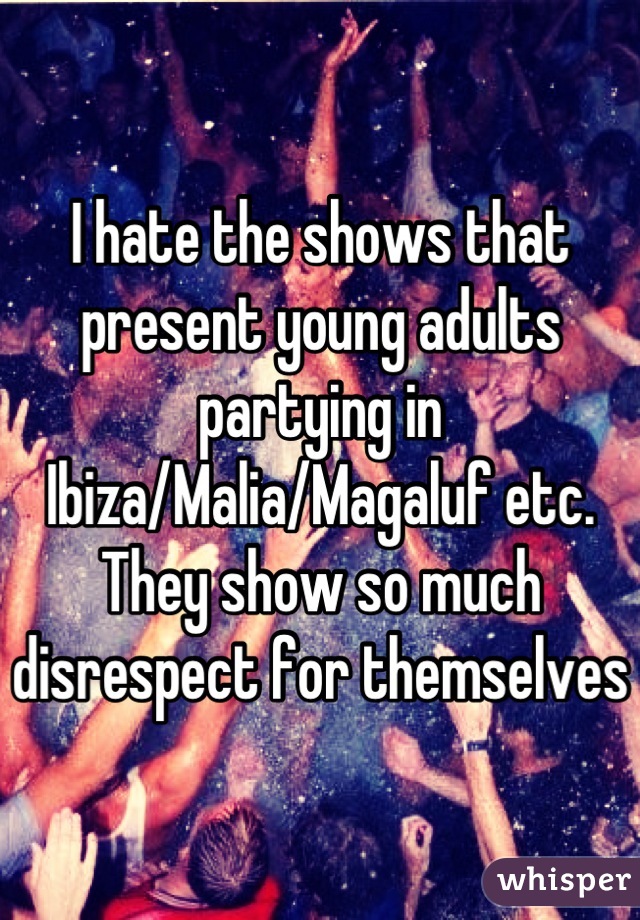 I hate the shows that present young adults partying in Ibiza/Malia/Magaluf etc. They show so much disrespect for themselves