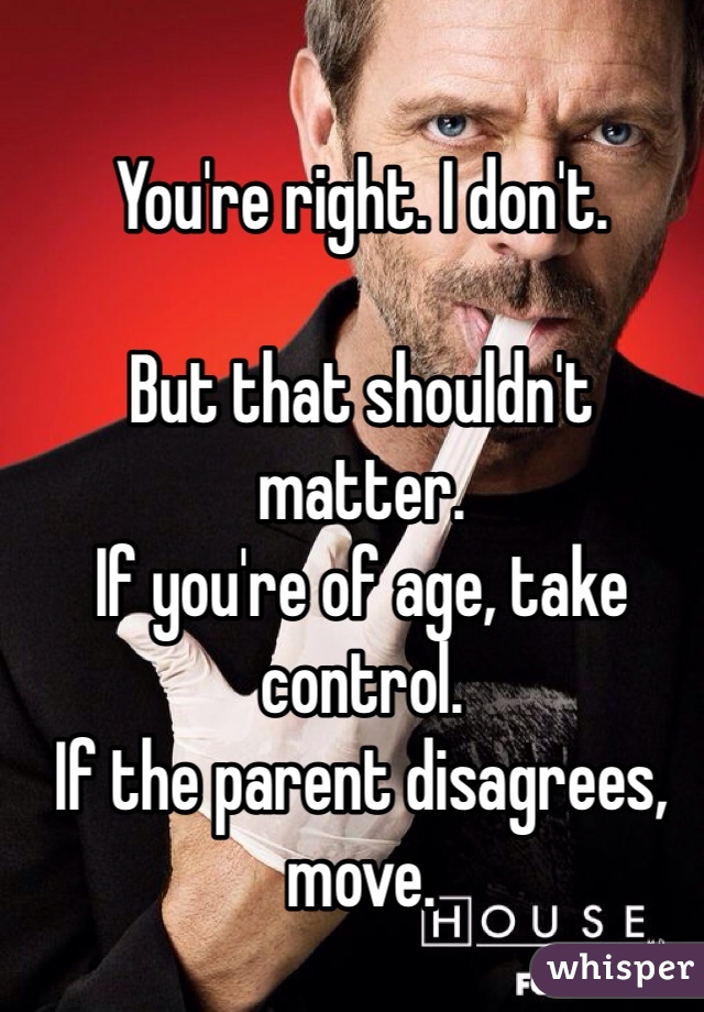 You're right. I don't. 

But that shouldn't matter. 
If you're of age, take control. 
If the parent disagrees, move. 