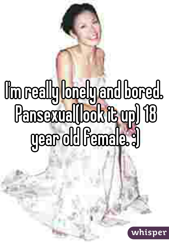 I'm really lonely and bored. Pansexual(look it up) 18 year old female. :)