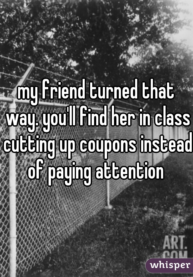 my friend turned that way. you'll find her in class cutting up coupons instead of paying attention 
