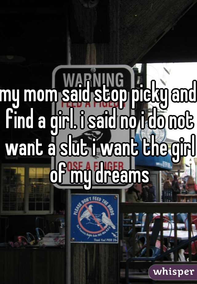 my mom said stop picky and find a girl. i said no i do not want a slut i want the girl of my dreams