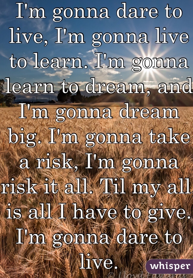 I'm gonna dare to live, I'm gonna live to learn. I'm gonna learn to dream, and I'm gonna dream big. I'm gonna take a risk, I'm gonna risk it all. Til my all, is all I have to give. I'm gonna dare to live. 