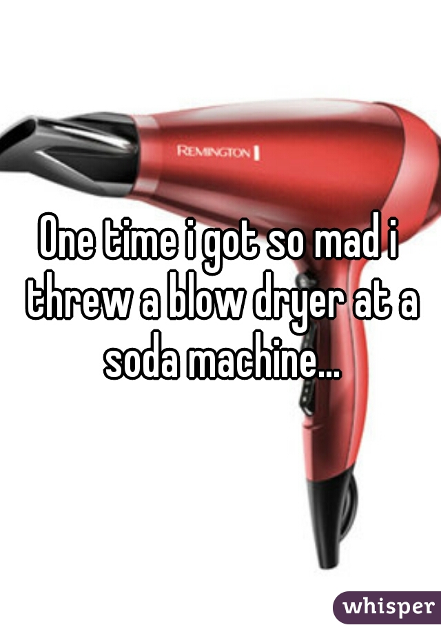 One time i got so mad i threw a blow dryer at a soda machine...