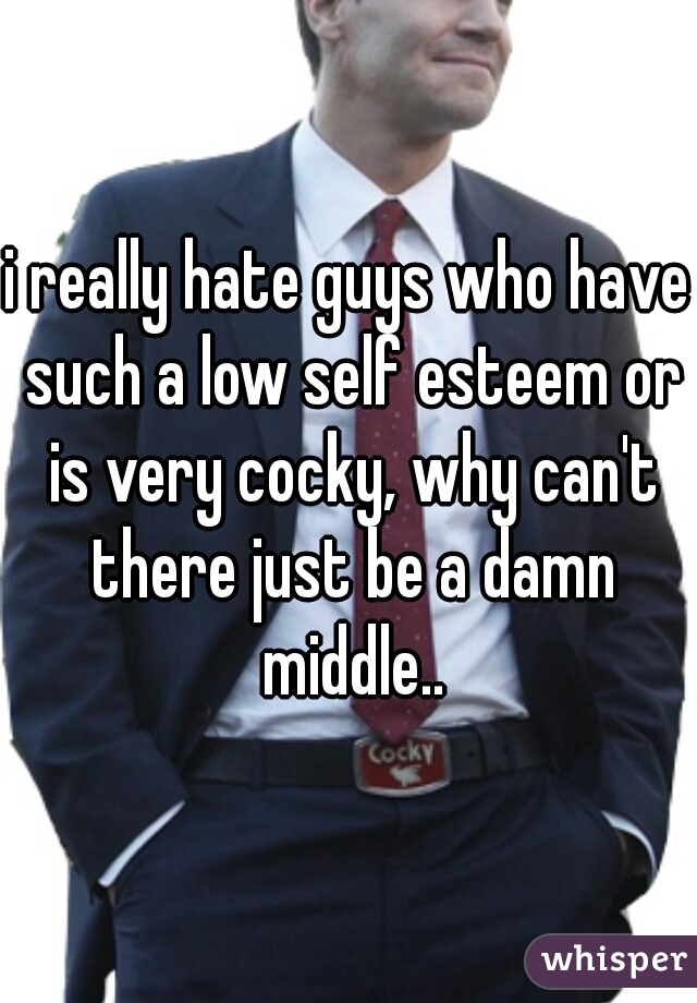 i really hate guys who have such a low self esteem or is very cocky, why can't there just be a damn middle..