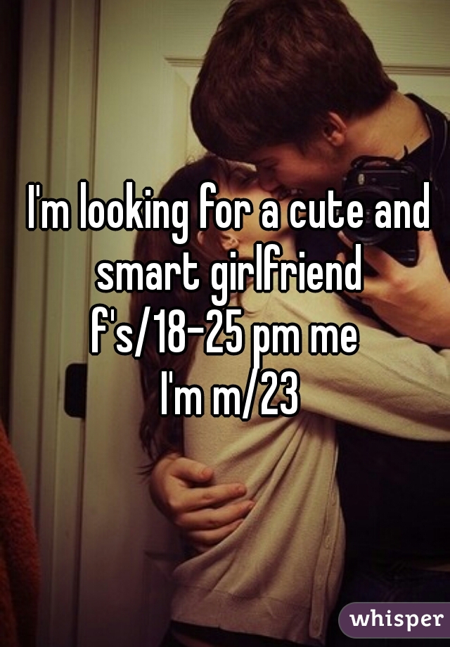 I'm looking for a cute and smart girlfriend 
f's/18-25 pm me 

I'm m/23

