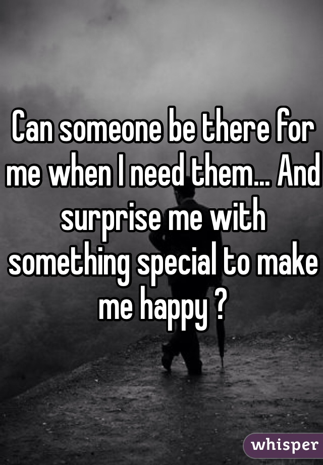 Can someone be there for me when I need them... And surprise me with something special to make me happy ? 