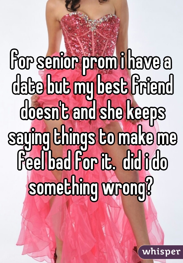 for senior prom i have a date but my best friend doesn't and she keeps saying things to make me feel bad for it.  did i do something wrong? 