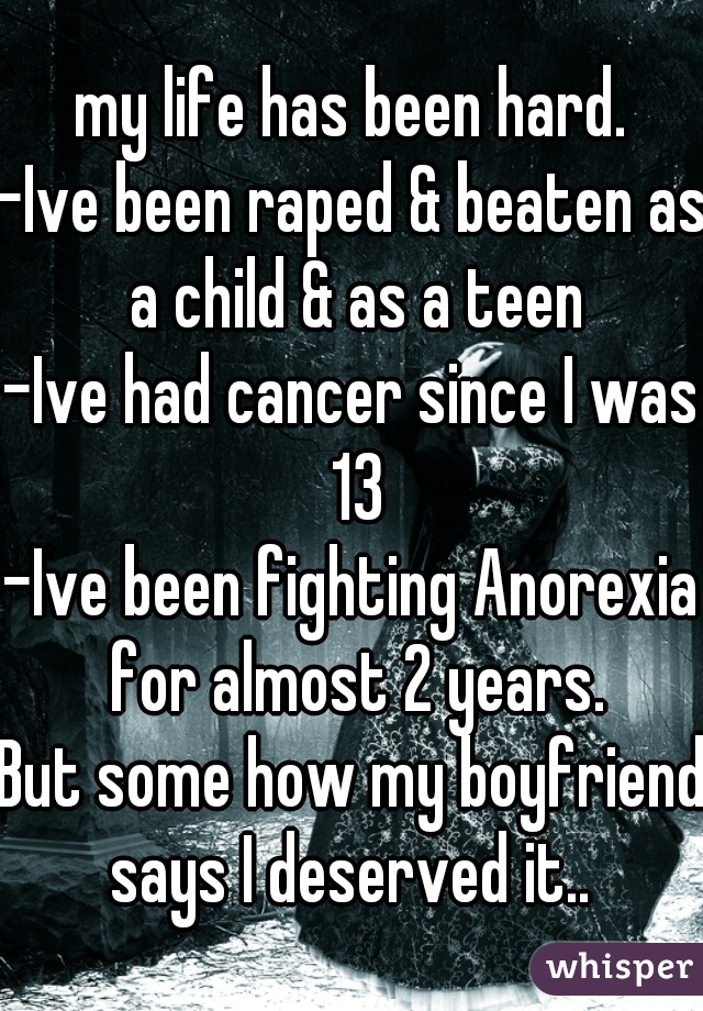 my life has been hard.
-Ive been raped & beaten as a child & as a teen
-Ive had cancer since I was 13
-Ive been fighting Anorexia for almost 2 years.
But some how my boyfriend says I deserved it.. 