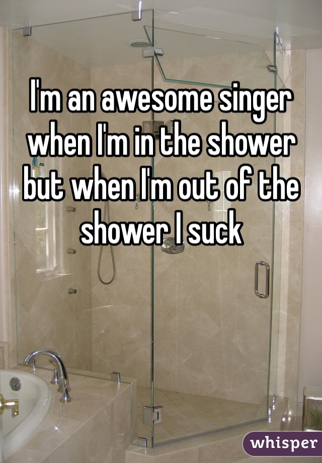 I'm an awesome singer when I'm in the shower but when I'm out of the shower I suck