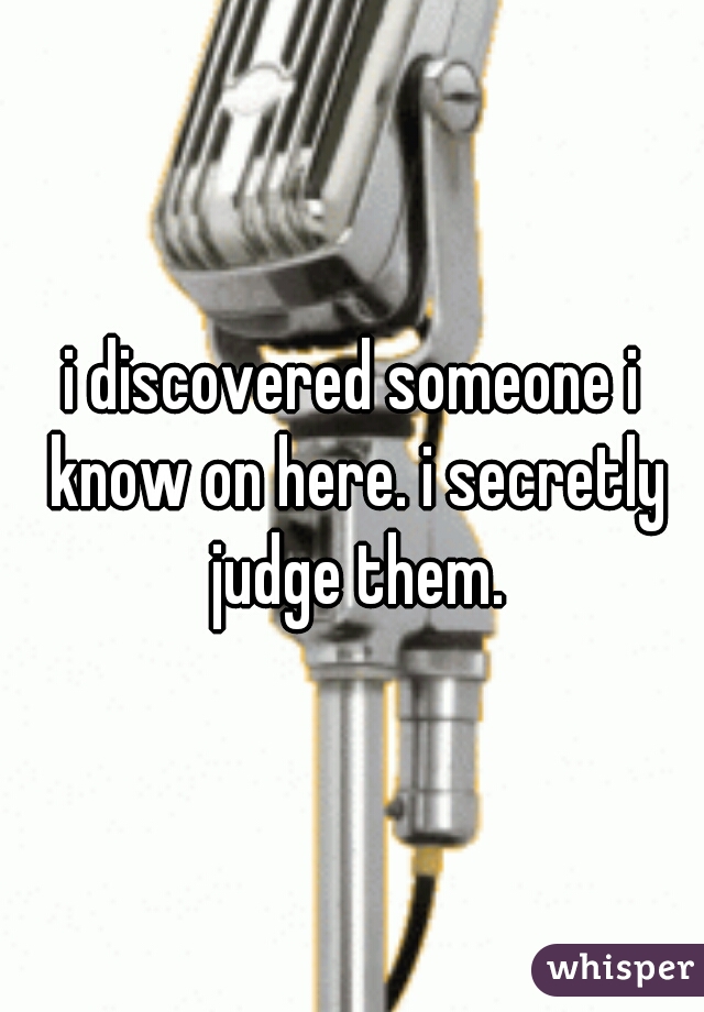 i discovered someone i know on here. i secretly judge them.