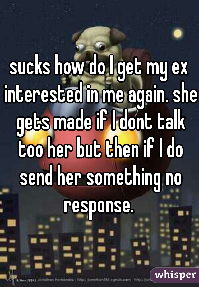 sucks how do I get my ex interested in me again. she gets made if I dont talk too her but then if I do send her something no response. 
