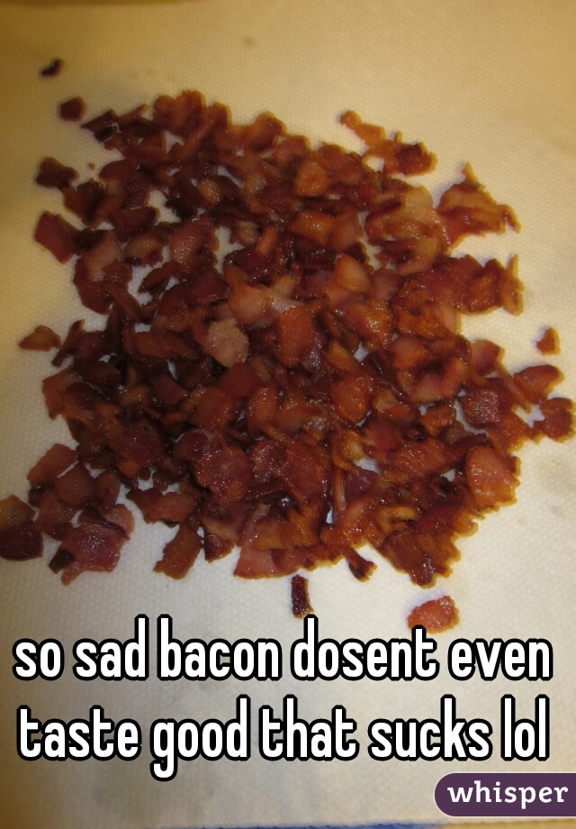so sad bacon dosent even taste good that sucks lol 