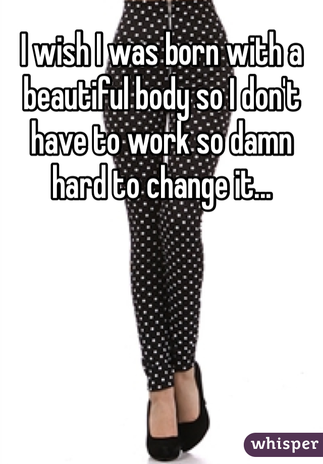 I wish I was born with a beautiful body so I don't have to work so damn hard to change it...