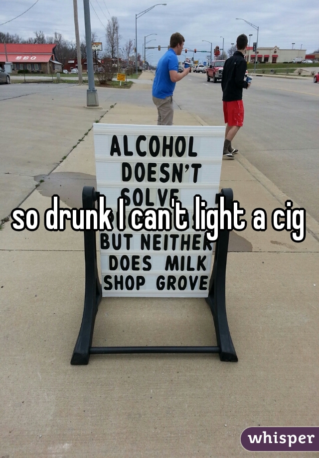 so drunk I can't light a cig