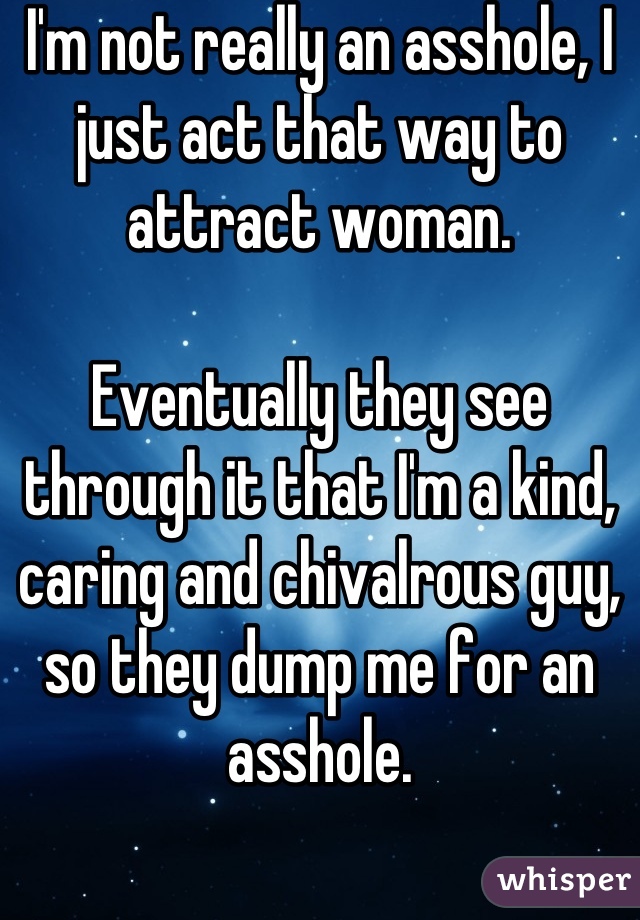 I'm not really an asshole, I just act that way to attract woman.

Eventually they see through it that I'm a kind, caring and chivalrous guy, so they dump me for an asshole.