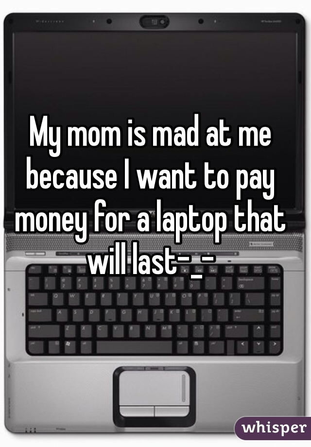 My mom is mad at me because I want to pay money for a laptop that will last-_- 