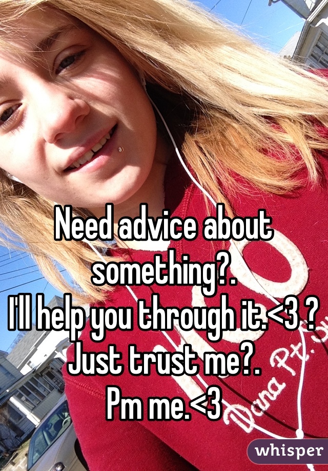 Need advice about something?. 
I'll help you through it.<3 ? 
Just trust me?. 
Pm me.<3 