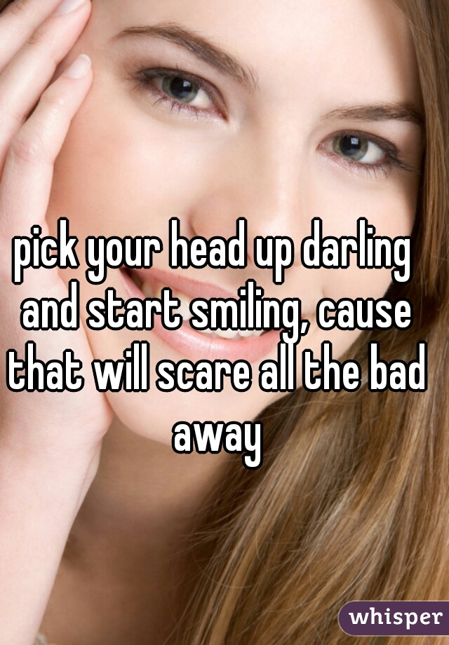 pick your head up darling and start smiling, cause that will scare all the bad away